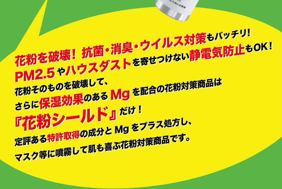 花粉を破壊！抗菌・消臭・ウィルス対策もバッチリ！PM2.5やハウスダストを寄せ付けない静電気防止もOK！花粉そのものを破壊して、さらに保湿効果のあるMgを配合の花粉対策商品は『花粉シールド』だけ！定評ある特許取得の成分とMgをプラス処方し、マスク等に噴霧して肌も喜ぶ花粉対策商品です。