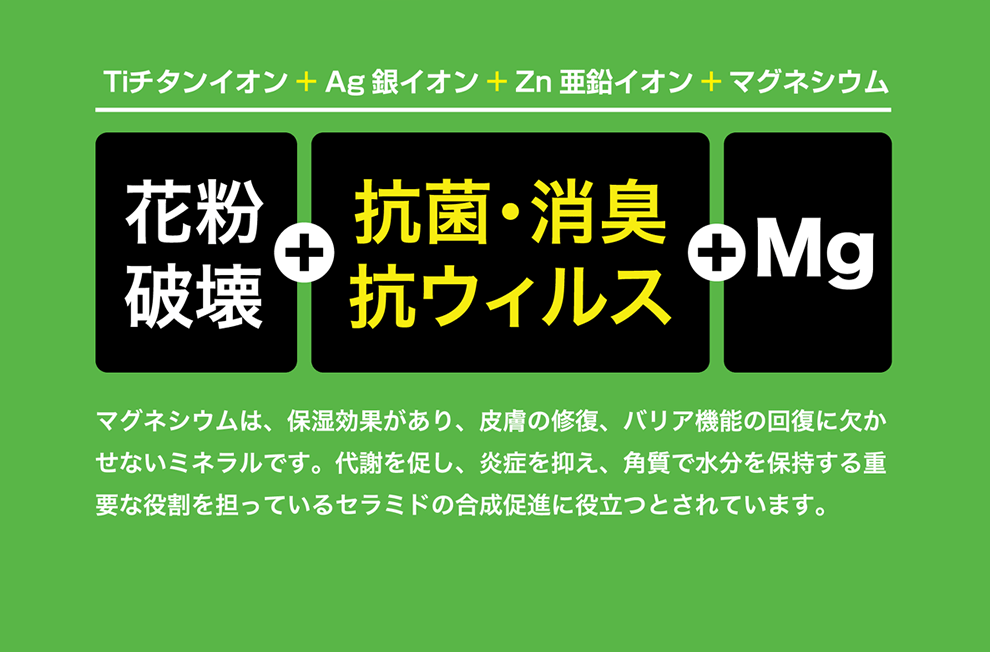 Tiチタンイオン＋Ag銀イオン＋Zn亜鉛イオン＋マグネシウム　マグネシウムは、保湿効果があり、皮膚の修復、バリア機能の回復に欠かせないミネラルです。代謝を促し、炎症を抑え、角質で水分を保持する重要な役割を担っているセラミドの合成促進に役立つとされています。