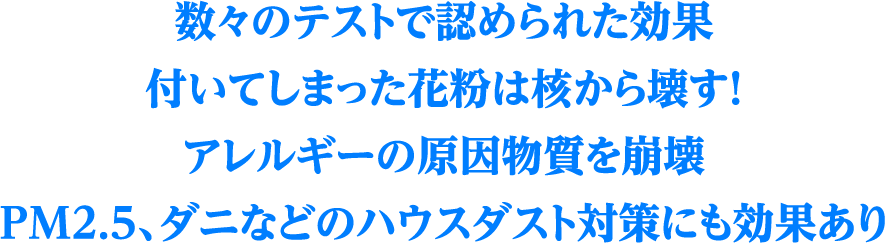 数々のテストで認められた効果付いてしまった花粉は核から壊す！アレルギーの原因物質を崩壊PM2.5、ダニなどのハウスダスト対策にも効果あり