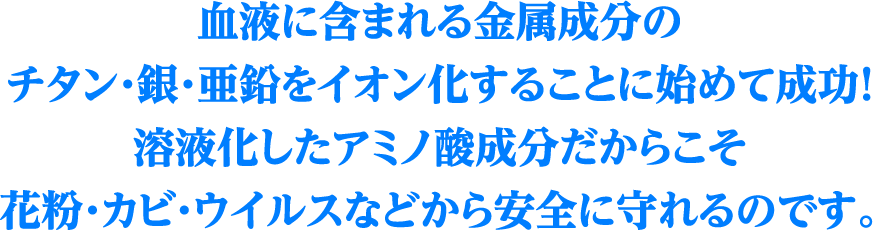 血液に含まれる金属成分のチタン・銀・亜鉛をイオン化することに始めて成功！溶液化したアミノ酸成分だからこそ花粉・カビ・ウイルスなどから安全に守れるのです。