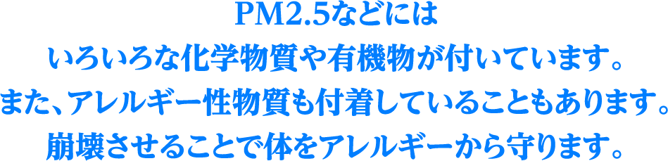 PM2.5などにはいろいろな化学物質や有機物が付いています。また、アレルギー性物質も付着していることもあります。崩壊させることで体をアレルギーから守ります。